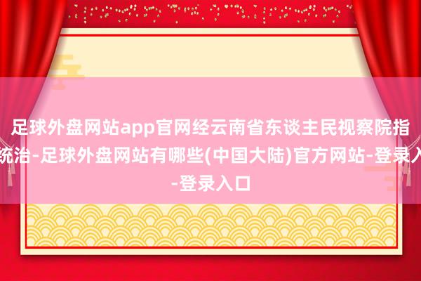 足球外盘网站app官网经云南省东谈主民视察院指定统治-足球外盘网站有哪些(中国大陆)官方网站-登录入口