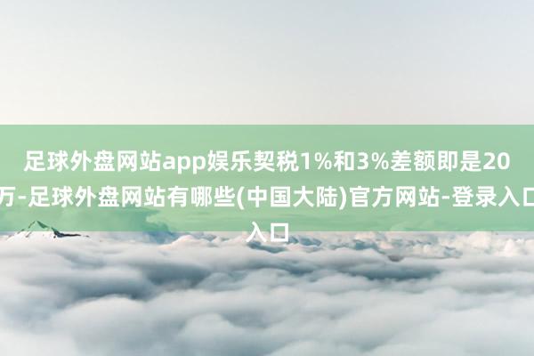 足球外盘网站app娱乐契税1%和3%差额即是20万-足球外盘网站有哪些(中国大陆)官方网站-登录入口