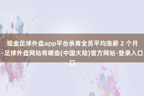 现金足球外盘app平台杀青全员平均涨薪 2 个月-足球外盘网站有哪些(中国大陆)官方网站-登录入口