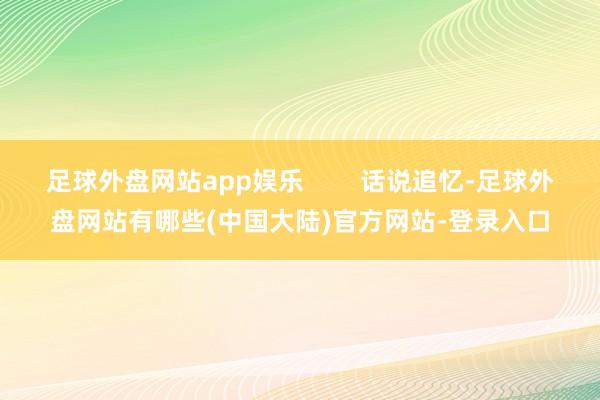 足球外盘网站app娱乐        话说追忆-足球外盘网站有哪些(中国大陆)官方网站-登录入口