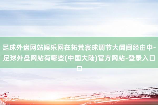 足球外盘网站娱乐网在拓荒寰球调节大阛阓经由中-足球外盘网站有哪些(中国大陆)官方网站-登录入口