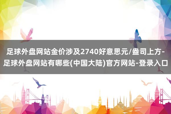 足球外盘网站金价涉及2740好意思元/盎司上方-足球外盘网站有哪些(中国大陆)官方网站-登录入口