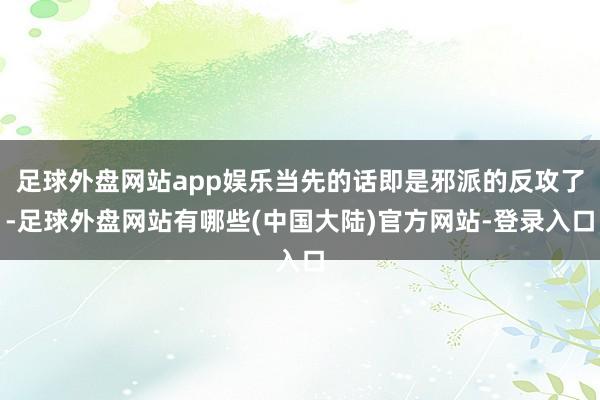 足球外盘网站app娱乐当先的话即是邪派的反攻了-足球外盘网站有哪些(中国大陆)官方网站-登录入口