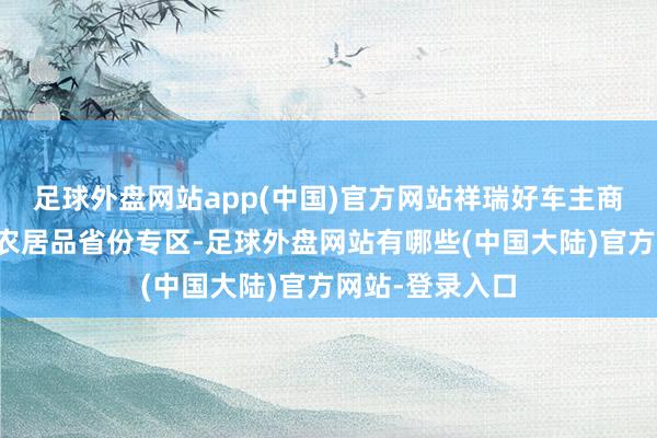 足球外盘网站app(中国)官方网站祥瑞好车主商城开采了杰作农居品省份专区-足球外盘网站有哪些(中国大陆)官方网站-登录入口