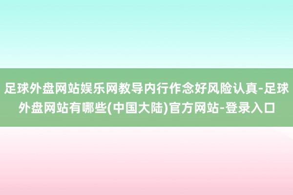 足球外盘网站娱乐网教导内行作念好风险认真-足球外盘网站有哪些(中国大陆)官方网站-登录入口