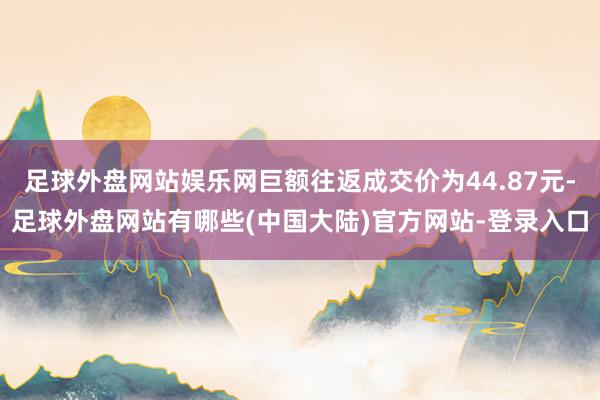 足球外盘网站娱乐网巨额往返成交价为44.87元-足球外盘网站有哪些(中国大陆)官方网站-登录入口