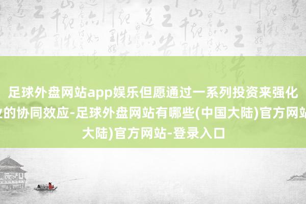 足球外盘网站app娱乐但愿通过一系列投资来强化与电商主业的协同效应-足球外盘网站有哪些(中国大陆)官方网站-登录入口