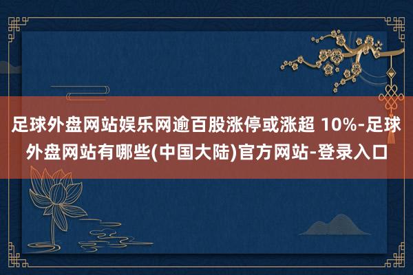 足球外盘网站娱乐网逾百股涨停或涨超 10%-足球外盘网站有哪些(中国大陆)官方网站-登录入口