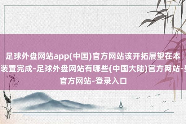 足球外盘网站app(中国)官方网站该开拓展望在本年3月底装置完成-足球外盘网站有哪些(中国大陆)官方网站-登录入口