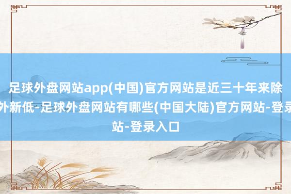 足球外盘网站app(中国)官方网站是近三十年来除疫情外新低-足球外盘网站有哪些(中国大陆)官方网站-登录入口