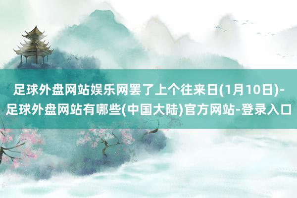 足球外盘网站娱乐网罢了上个往来日(1月10日)-足球外盘网站有哪些(中国大陆)官方网站-登录入口