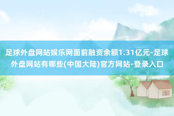 足球外盘网站娱乐网面前融资余额1.31亿元-足球外盘网站有哪些(中国大陆)官方网站-登录入口