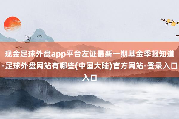 现金足球外盘app平台左证最新一期基金季报知道-足球外盘网站有哪些(中国大陆)官方网站-登录入口