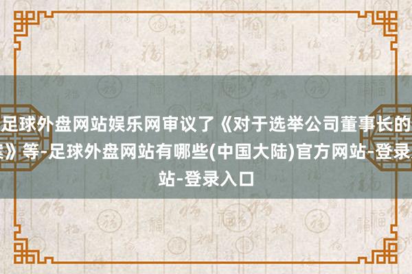 足球外盘网站娱乐网审议了《对于选举公司董事长的议案》等-足球外盘网站有哪些(中国大陆)官方网站-登录入口