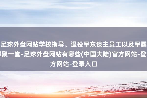 足球外盘网站学校指导、退役军东谈主员工以及军属代表都聚一堂-足球外盘网站有哪些(中国大陆)官方网站-登录入口