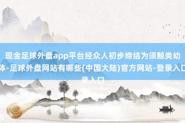 现金足球外盘app平台经众人初步缔结为须鲸类幼体-足球外盘网站有哪些(中国大陆)官方网站-登录入口