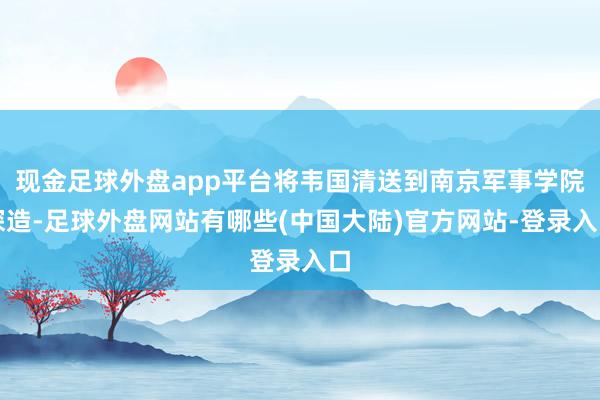 现金足球外盘app平台将韦国清送到南京军事学院深造-足球外盘网站有哪些(中国大陆)官方网站-登录入口