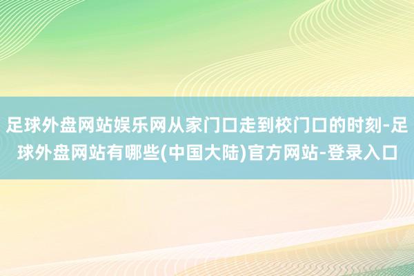 足球外盘网站娱乐网从家门口走到校门口的时刻-足球外盘网站有哪些(中国大陆)官方网站-登录入口