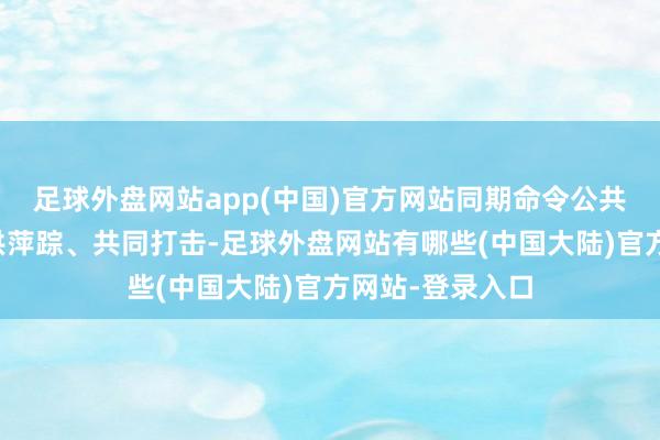 足球外盘网站app(中国)官方网站同期命令公共向政府举报提供萍踪、共同打击-足球外盘网站有哪些(中国大陆)官方网站-登录入口