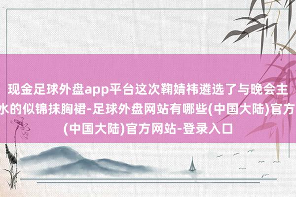 现金足球外盘app平台这次鞠婧祎遴选了与晚会主题井水不犯河水的似锦抹胸裙-足球外盘网站有哪些(中国大陆)官方网站-登录入口