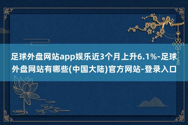 足球外盘网站app娱乐近3个月上升6.1%-足球外盘网站有哪些(中国大陆)官方网站-登录入口