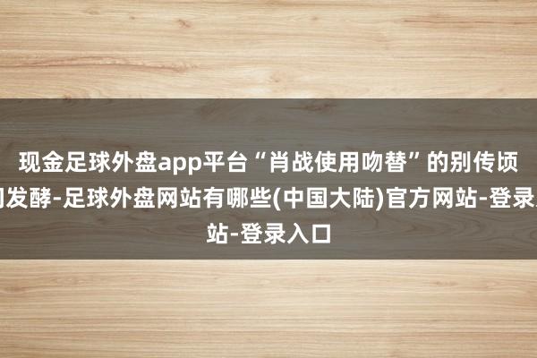 现金足球外盘app平台“肖战使用吻替”的别传顷刻间发酵-足球外盘网站有哪些(中国大陆)官方网站-登录入口