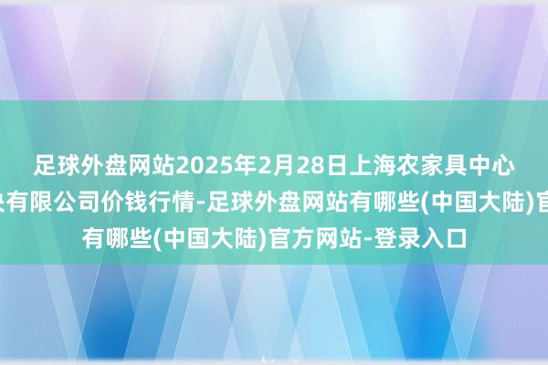 足球外盘网站2025年2月28日上海农家具中心批发商场主主意决有限公司价钱行情-足球外盘网站有哪些(中国大陆)官方网站-登录入口